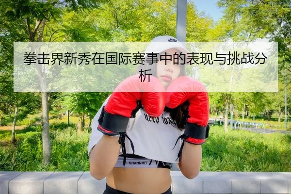 拳击界新秀在国际赛事中的表现与挑战分析