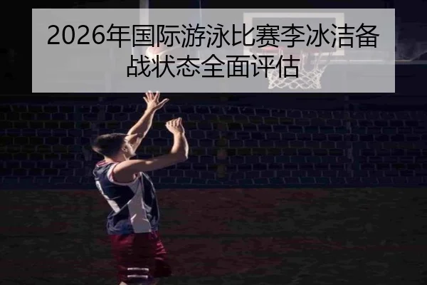 2026年国际游泳比赛李冰洁备战状态全面评估