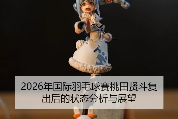 2026年国际羽毛球赛桃田贤斗复出后的状态分析与展望