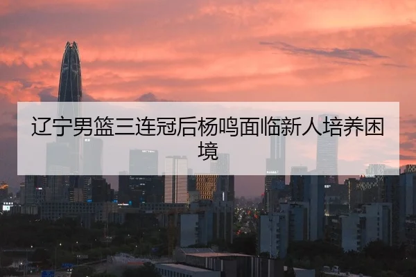 辽宁男篮三连冠后杨鸣面临新人培养困境