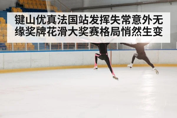 键山优真法国站发挥失常意外无缘奖牌花滑大奖赛格局悄然生变