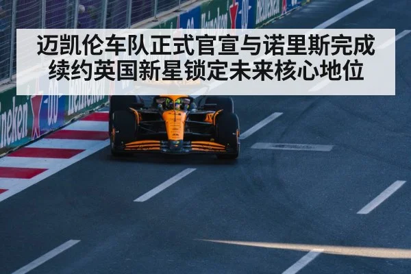 迈凯伦车队正式官宣与诺里斯完成续约英国新星锁定未来核心地位