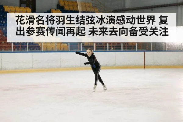 花滑名将羽生结弦冰演感动世界 复出参赛传闻再起 未来去向备受关注