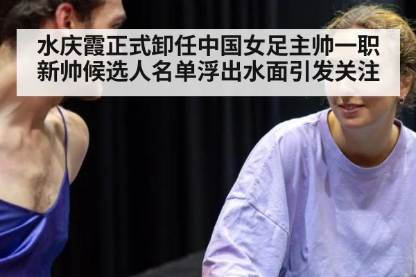水庆霞正式卸任中国女足主帅一职新帅候选人名单浮出水面引发关注