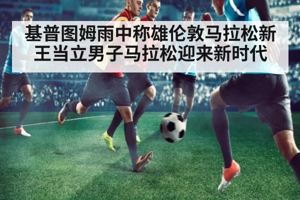 基普图姆雨中称雄伦敦马拉松新王当立男子马拉松迎来新时代